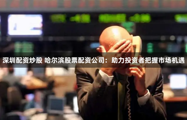 深圳配资炒股 哈尔滨股票配资公司：助力投资者把握市场机遇