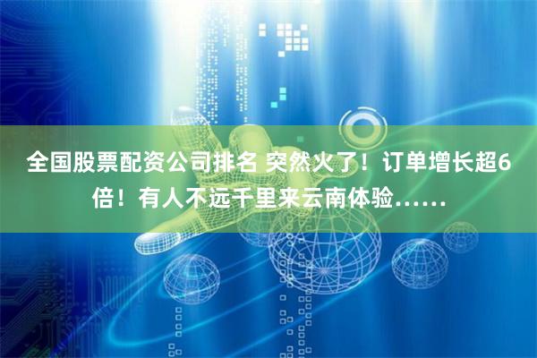 全国股票配资公司排名 突然火了！订单增长超6倍！有人不远千里来云南体验……