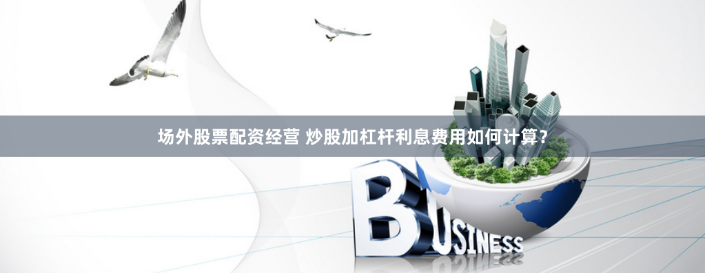 场外股票配资经营 炒股加杠杆利息费用如何计算？