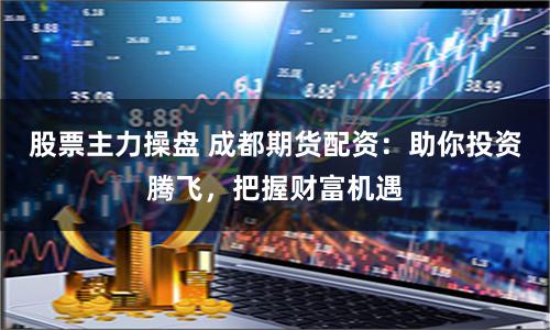 股票主力操盘 成都期货配资：助你投资腾飞，把握财富机遇