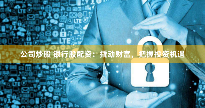 公司炒股 银行股配资：撬动财富，把握投资机遇
